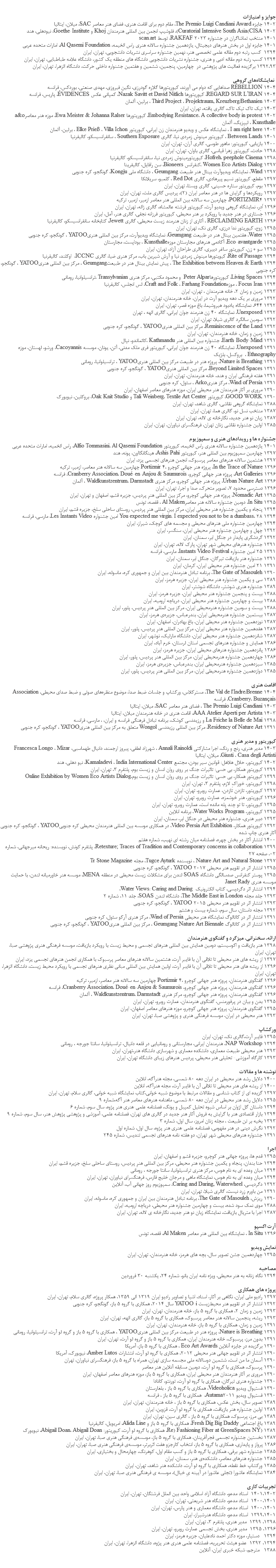 &nbsp;جوايز و امتیازات 1402 جایزه The Premio Luigi Candiani Award، مقام دوم برای اقامت هنری، فضای هنر معاصر SAC، میلان، ایتالیا 1402 Curatorial Intensive South Asia(CISA)، فلوشیپ انجمن بین المللی هنرمندان Khoj و Goethe-Institute، نیودهلی، هند 1401 منتخب تماشاگران در جشنواره RAKFAF 2023، توسط scan.art 1401 جایزه اول در بخش هنرهای دیجیتال، یازدهمین جشنواره سالانه هنری راس الخیمه، Al Qasemi Foundation، امارات متحده عربی 1394 کسب رتبه دوم مقاله علمی تخصصی هنر، نهمین جشنواره سراسری نشریات دانشجویی، تهران، ایران 1394 کسب رتبه دوم مقاله ادبی و هنری، جشنواره نشریات دانشجویی دانشگاه های منطقه یک کشور، دانشگاه علامه طباطبایی، تهران، ایران 1392،93 برگزیده فعالیت های پژوهشی در چهارمین، پنجمین، ششمین و هفتمین جشنواره داخلی حرکت، دانشگاه الزهرا، تهران، ایران نمايشگاه‌هاي گروهي 1404 RÉBELLION صداهایی که دوام می آورند، کیوریتورها گلاره گودرزی، نگین فیروزی، مهدی صنعتی، بوردکس، فرانسه 1404 REGARD SUR L’IRAN، کیوریتورها Nazak Savitt et David Nitlich، کمپانی عکس ÉVIDENCES، پاریس، فرانسه 1403 Third Project ، Projektraum, Kreuzberg/Bethanien ، برلین، آلمان 1403 تیک تاک تیک تاک، گالری یافته، تهران، ایران 1402 Embodying Resistance، A collective body in protest، کیوریتورها Ewa Meister & Johanna Ralser، موزه هنر معاصرa&o Kunsthalle ، لیپزیگ، آلمان 1402 I am right here ، نمایشگاه عکس و ویدیو هنرمندان زن ایرانی، کیوریتور Elke Prieß ، Villa Ichon ، برلین، آلمان 1401 Between Lands ، کیوریتور مینوش زمردی نیا، گالری Southern Exposure ، سانفرانسیسکو، کالیفرنیا 1400 بازیابی، کیوریتور: ماهور طوسی، گالری آران، تهران، ایران 1398 حادث، کیوریتور زهرا قیاسی، گالری باوان، تهران، ایران 1398 Hofreh، peephole Cinema، کیوریتورمینوش زمردی نیا، سانفرانسیسکو، کالیفرنیا 1397 Women Eco Artists Dialog ،کنفرانس Bioneers، سن رافایل، کالیفرینا 1397 Wind، نمایشگاه ویدیوآرت بینال هنر طبیعت Geumgang ، دانشگاه ملی Kongju، گونگجو، کره جنوبی 1397 مقطع، کیوریتور نسیم پیرهادی، گالری Red Dot ، کلمبو، سریلانکا 1397 بوم، کیوریتور ستاره حسینی، گالری ویستا، تهران، ایران 1397 رویکردها و گرایش ها در هنر معاصر ایران (2)، پردیس گالری ملت، تهران، ایران 1397 PORTIZMIR4، چهارمین سه سالانه بین المللی هنر معاصر ازمیر، ازمیر، ترکیه 1396 اَدِر، نمایشگاه گروهی ویدیو آرت، کیوریتور فرشته عالمشاه، گالری ژاله، تهران، ایران 1396 جستاری در هنر جدید با رویکرد بر هنر محیطی، کیوریتور فرزانه نجفی، گالری هنر، آمل، ایران 1396 RECLAIMING EARTH ، آثاری از زنان هنرمند زیست محیطی، گالری Jewett، کتابخانه سانفرانسیسکو، کالیفرنیا 1395 زوج، کیوریتور ندا درزی، گالری نک، تهران، ایران 1395 Water، هفتمین بینال هنر در طبیعت Geumgang، نمایشگاه ویدیوآرت، مرکز بین المللی هنریYATOO ، گونگجو، کره جنوبی 1395 Eco-avantgarde، آکادمی هنرهای مجارستان موزهKunsthalle ، بوداپست، مجارستان 1395 سو + زن، کیوریتور ساغر دییری، گالری طراحان آزاد، تهران، ایران 1394 Rite of Passage، کیویتورها مینوش زمردی نیا و آرش شیرین باب، مرکز هنری ضیا، گالری ICCNC، اوکلند، کالیفرنیا 1394 The Exhibition between Heaven & Earth ، پیش نمایش بینال هنر در طبیعتGeumgang ، مرکز بین المللی هنریYATOO ، گونگجو، کره جنوبی 1394 Living Spaces، کیوریتورهاPeter Alpar و محمود مکتبی، مرکز هنری Transylvanian ،ترانسیلوانیا، رومانی 1394 Focus Iran ، موزهCraft and Folk ، Farhang Foundation، لس انجلس، کالیفرنیا 1393 زمین و زمان 2، خانه هنرمندان ، تهران، ایران 1392 مروری بر یک دهه ویدیو آرت در ایران، خانه هنرمندان، تهران، ایران 1392 644، نمایشگاه یادبود هیروشیما، باغ موزه قصر، تهران، ایران 1392 Unexposed، نمایشگاه 40 زن هنرمند جوان ایرانی، گالری الهه ، تهران 1392 سومین سالگرد گالری شیلا، تهران، ایران 1392 Reminiscence of the Land، مرکز بین المللی هنریYATOO ، گونگجو، کره جنوبی 1391 زمین و زمان، خانه هنرمندان، تهران، ایران 1391 Earth-Body-Mind، جشنواره بین المللی هنر Kathmandu ،کاتماندو، نپال 1391 Unexposed، نمایشگاه 40 زن هنرمند جوان ایرانی، کیوریتور فری ملک مدنی، آتن، یونان، موسسه Cacoyannis، ورشو، لهستان، موزه Ethnography ، بروکسل، بلژیک 1391 Nature is Breathing، پروژه هنر در طبیعت مرکز بین المللی هنریYATOO ، ترانسیلوانیا، رومانی 1391 Beyond Limited Spaces، مرکز بین المللی هنریYATOO ، گونگجو، کره جنوبی 1391 هفته فرهنگی ایران و هند، خانه هنرمندان، تهران، ایران 1391 Wind of Persia، مرکز هنریArko ، ﺳﺌول، کره جنوبی 1390 مروری بر آثار هنرمندان هنر محیطی ایران، موزه هنرهای معاصر اصفهان، ایران 1390 GOOD WORK، کیوریتور Tali Weinberg، Textile Art Center و Oak Knit Studio، بروکلین، نیویورک 1388 نمایشگاه گروهی نقاشی، گالری شاهد، تهران، ایران 1387 منتخب نسل نو، گالری هما، تهران، ایران 1387 زبان نو هنر جدید، نگارخانه ی لاله، تهران، ایران 1385 اولین جشنواره نقاشی زنان تهران، فرهنگسرای نیاوران، تهران، ایران جشنواره ها و رویدادهای هنری و سمپوزیوم 1401 یازدهمین جشنواره سالانه هنری راس الخیمه، کیوریتور Alfio Tommasini، Al Qasemi Foundation، راس الخمیه، امارات متحده عربی 1397 چهارمین سمپوزیوم بین المللی هنر، کیوریتور Ashis Pahi، هینگانگااون، پونه، هند 1397 هشتمین سالانه هنرهای معاصر پرسبوک، انجمن هنرهای تجسمی یزد، ایران 1396 In the Trace of Nature، پروژه هنر جهانی کوچرو ،Portizmir 4 چهارمین سه سالانه هنر معاصر، ازمیر، ترکیه 1396 Art Galleries، پروژه هنر جهانی کوچرو، Cranberry Association، Doué-en-Anjou & Saumurois، فرانسه 1396 Urban Nature Art، پروژه هنر جهانی کوچرو، مرکز هنری Waldkunstzentrum، Darmstadt ، آلمان 1396 دسترسی محدود 7، تصویر متحرک، صدا و اجرا، تهران، ایران 1395 Nomadic Art، پروژه هنر جهانی کوچرو، مركز بين المللي هنرِ پرديس، جزیره قشم، اصفهان و تهران، ایران 1395 In Situ، دومین جشنواره سالانه هنر معاصرAl Maken ، قفصه، تونس 1394 پنجاه و یکمین جشنواره هنر محیطی ایران، مركز بين المللي هنرِ پرديس، روستای ساحلی سلخ، جزیره قشم، ایران 1394 You expected me virgin. I expected you not to be a dumbass، 28 امین جشنواره Les Instants Video، مارسی، فرانسه 1394 چهارمین جشنواره ملی هنرهای محیطی و مجسمه های کوچک، شیراز، ایران 1392 چهل و چهارمین جشنواره هنر محیطی ایران، سنگسر، ایران 1392 گردشگری پایدار در جنگل ابر، سمنان، ایران 1391 جشنواره هنرهای محیطی شهر تهران، پارک لاله، تهران، ایران 1391 25 امین جشنواره Instants Video Festival، مارسی، فرانسه 1391 جشنواره هنر بازیافت تیرگان، جنگل ابر، سمنان، ایران 1391 21 امین جشنواره هنر محیطی ایران، کرمان، ایران 1390 The Gate of Masouleh، برنامه تبادل هنرمندان بین ایران و جمهوری کره، ماسوله، ایران 1389 سی و یکمین جشنواره هنر محیطی ایران، جزیره هرمز، ایران 1389 جشنواره هنری شوشتر، دانشگاه شوشتر، ایران 1388 بیست و پنجمین جشنواره هنر محیطی ایران، جزیره هرمز، ایران 1388 بیست و چهارمین جشنواره هنر محیطی ایران، دریاچه ارومیه، ایران 1388 بیست و سومین جشنواره هنرمحيطي ايران، مركز بين المللي هنرِ پرديس، پلور، ایران 1387 بیستمین جشنواره‌ هنرمحيطي ايران، بندرعباس، جزيره‌ي هرمز، ایران 1387 نوزدهمین جشنواره هنر محیطی ایران، باغ بهادران، اصفهان، ایران 1387 هفدهمين جشنواره هنر محيطي ایران، مركز بين المللي هنرِ پرديس، پلور، ایران 1387 شانزدهمين جشنواره هنر محيطي ايران، دانشگاه مارليك، نوشهر، ایران 1386 همايش و جشنواره هنرهاي تجسمي استان لرستان، خرم آباد، ایران 1386 پانزدهمين جشنواره هنرهاي محيطي ایران، جزيره هرمز، ایران 1386 چهاردهمين جشنواره هنرمحيطي ايران، مركز بين المللي هنر پرديس، پلور، ایران 1385 سیزدهمین جشنواره هنرمحيطي ايران، بندرعباس، جزيره‌ي هرمز، ایران 1385 دوازدهمين جشنواره هنرمحيطي ايران، مركز بين المللي هنرِ پرديس، پلور، ایران اقامت هنری 1404 The Val de l'Indre/Brenne، مسترکلاس‌، ورکشاپ‌ و جلسات ضبط صدا، موضوع منظره‌های صوتی و ضبط صدای محیطی، Association Cranberry، Buzançais، فرانسه 1403 The Premio Luigi Candiani ، فضای هنر معاصر SAC، میلان، ایتالیا 1403 AAA Atelier Aperti per Artista، اقامت هنری در خانه هنرمندان میلان، ایتالیا 1398 La Friche la Belle de Mai و رزیدنسی کوشک، برنامه تبادل فرهنگی فرانسه و ایران، ، مارسی، فرانسه 1391 Residency of Nature Art، مرکز بین المللی رزیدنسی Wongol متعلق به مرکز بین المللی هنریYATOO ، گونگجو، کره جنوبی کیوریتور و مدیر هنری 1403 مدیر هنری، رنج و رنگ، اجرا مشارکتی Annalì Rainoldi ، شهرزاد لطفی، پیروز ارجمند، دانیال طهماسبی، Francesca Longo ، Mizar Giusti ، Casa degli Artisti، میلان، ایتالیا 1402 کیوریتور، حلال هلاهل: قوانین سیر بودن، مجتمع Kamaladevi ، India International Center، نیو دهلی، هند 1399 کیوریتورِ همکار، بي حسي: تاثيرات جنگ بر روي روان انسان و زيست بوم، پلتفرم 3، تهران، ایران 1399 کیوریتورِ همکار، بي حسي: تاثيرات جنگ بر روي روان انسان و زيست بوم،Online Exhibition by Women Eco Artists Dialog 1398 کیوریتور، خوراکِ لازم، پلتفرم 3، تهران، ایران 1397 کیوریتور، تازدن تازدن، عمارت روبرو، تهران، ایران 1396 کیوریتور، هنر خوشمزه، عمارت روبرو، تهران، ایران 1395 کیوریتور، تا تو چند پله مانده است، عمارت روبرو، تهران، ایران 1395 کیوریتور، Water Works Program، برنامه انلاین 1393 دبیر هنری، جشنواره هنر محیطی در جنگل ابر، سمنان، ایران 1392 کیوریتورِ همکار، Video Persia Art Exhibition، در همکاری موسسه بین المللی هنرمندان محیطی کره جنوبیYATOO ، گونگجو، کره جنوبی آثار هنری چاپ شده 1400 انتشار آثار در بخش چهره، فصلنامه میان رشته ای نهیب، شماره هفتم 1399 Retexture; Traces of Tradition and Contemporary concerns in collaboration، پلتفرم کونش، نویسنده: ریحانه میرجهانی، شماره 02، صفحه 27 1397 Nature Art and Natural Stone ، نویسنده Tugce Ayturk، مجله Tr Stone Magazine 1395 انتشار اثر در تقویم هنر محیطی YATOO 2017 ، گونگجو، کره جنوبی 1395 پوستر کنفرانس صدسالگی دانشگاه SOAS لندن برای مشکلات زیست محیطی در منطقه MENA، موسسه هنر خاورمیانه لندن، با حمایت موسسه هنری Janet Rady 1394 انتشار اثر دگردیسی، کتاب الکترونیک Water Views: Caring and Daring، 1393 جلد مجله The Middle East in London، دانشگاه لندن SOAS، جلد 11، شماره 2 1393 انتشار اثر در تقویم هنر محیطی YATOO 2015 ، گونگجو، کره جنوبی 1392 مجله داستان، سال سوم، شماره بیست و هشتم 1391 انتشار اثر در کاتالوگ نمایشگاه هنر محیطی Wind of Persia، مرکز هنری آرکو ﺳﺌول، کره جنوبی 1391 انتشار اثر در کاتالوگ Geumgang Nature Art Biennale ، مرکز بین المللی هنریYATOO ، گونگجو، کره جنوبی ارائه، سخنرانی، میزگرد و گفتگوی هنرمندان 1398 هنر بازیافت و اکوسیستم، دومین همایش بین المللی هنرهای تجسمی و محیط زیست با رویکرد بازیافت، موسسه فرهنگی هنری پژوهشی صبا، تهران، ایران 1397 از ریشه های هنر محیطی تا تلاقی آن با فایبر آرت، هشتمین سالانه هنرهای معاصر پرسبوک با همکاری انجمن هنرهای تجسمی یزد، ایران 1396 از ریشه های هنر محیطی تا تلاقی آن با فایبر آرت، اولین همایش بین المللی مبانی نظری هنرهای تجسمی با رویکرد محیط زیست، دانشگاه الزهرا، تهران، ایران 1396 گفتگوی هنرمندان، پروژه هنر جهانی کوچرو ،Portizmir 4 چهارمین سه سالانه هنر معاصر، ازمیر، ترکیه 1396 گفتگوی هنرمندان، پروژه هنر جهانی کوچرو، Cranberry Association، Doué-en-Anjou & Saumurois، فرانسه 1396 گفتگوی هنرمندان، پروژه هنر جهانی کوچرو، مرکز هنری Waldkunstzentrum، Darmstadt ، آلمان 1395 بدن و بیان در پرفورمنس، گفتگوی هنرمندان، عمارت روبرو، تهران، ایران 1395 گفتگوی هنرمندان، پروژه هنر جهانی کوچرو، موزه هنرهای معاصر اصفهان، ایران 1393 هنر محیطی در ایران، موسسه فرهنگی هنری و پژوهشی صبا، تهران، ایران ورکشاپ 1395 فایبر آرت،گالری نک، تهران، ایران 1394 NAP Workshop، هنرمندان ایرانی، مجارستانی و رومانیایی در قلعه دانیال، ترانسیلوانیا، سانتا جورجه ، رومانی 1393 هنر محیطی طبیعت معماری، دانشکده معماری و شهرسازی دانشگاه هنر،تهران، ایران 1393 کارگاه آموزشی- تحلیلی هنر محیطی، پردیس هنرهای زیبای دانشگاه تهران، ایران نوشته ها و مقالات 1400 دلایل رشد هنر محیطی در ایران دهه 80 شمسی، مجله هنرآگه، انلاین 1400 از ریشه های هنر محیطی تا تلاقی آن با فایبر آرت، مجله هنرآگه، انلاین 1397 گزیده ای از کتاب شناسی و مقالات مرتبط با موضوع شبیه خوانی،کتاب نمایشگاه شبیه خوانی، گالری سلام، تهران، ایران 1395 دلایل رشد هنر محیطی در ایران دهه 80 شمسی، ماهنامه هنرهای معاصر هنر آگه،شماره 9 1394 داستان گل اژوان بر اساس شیوه تحلیل کمپبل و یونگ، فصلنامه علمی-هنری هنر پژوه، سال سوم، شماره 6 1394 بازار اقتصادی هنر با گرایش به فروش آثار هنر جدید در گالری های تهران، فصلنامه علمی، آموزشی و پژوهشی پژوهش هنر، سال سوم، شماره 9 1393 بخیه بر تن طبیعت ، مجله زنان امروز، سال اول، شماره 3 1392 نگرش دینی در هنر مفهومی، فصلنامه علمی-هنری هنر پژوه، سال اول، شماره اول 1391 جشنواره هنرهای محیطی شهر تهران، دو هفته نامه هنرهای تجسمی تندیس، شماره 245 اجرا 1395 قدم ها، پروژه جهانی هنر کوچرو، جزیره قشم و اصفهان، ایران 1394 حنا بندان، پنجاه و یکمین جشنواره هنر محیطی، مركز بين المللي هنرِ پرديس، روستای ساحلی سلخ، جزیره قشم، ایران 1394 میان وعده ای به نام هوس، مرکز هنری ترانسیلوانیا، سانتا جورجه ، رومانی 1394 میان وعده ای به نام هوس، نمایشگاه ماهی و مرجان خلیج فارس، فرهنگسرای نیاوران، تهران، ایران 1392 دگردیسی، Caring and Daring, Waterwheel، سمپوزیوم روز جهانی آب، آنلاین 1391 من باورم زرد نیست، گالری شیلا، تهران، ایران 1390 ریزش، The Gate of Masouleh، برنامه تبادل هنرمندان بین ایران و جمهوری کره، ماسوله، ایران 1388 موی نمک سود شده، بیست و چهارمین جشنواره هنر محیطی، دریاچه ارومیه، ایران 1387 اجرا با متریال بازیافت، نمایشگاه زبان نو هنر جدید، نگارخانه ی لاله، تهران، ایران آرت اکسپو 1396 In Situ ، نمایشگاه بین المللی هنر معاصر Al Maken، قفصه، تونس نمایش ویدیو 1395 چهاردهمین جشن تصویر سال، بچه های هرمز، خانه هنرمندان، تهران، ایران مصاحبه 1394 نگاه زنانه به هنر محیطی، ویژه نامه ایران بانو، شماره 24، یکشنبه 30 فروردین پروژه های همکاری 1397 رادیو ملی ایران، نگاهی بر آثار، اسناد، اشیا و تصاویر رادیو ایران 1319 الی 1359، همکار پروژه، گالری سلام، تهران، ایران 1392 انتشار اثر در تقویم هنر محیط‌زیست YATOO-i سال ۲۰۱۴، همکاری با گروه 5 باز، گونگجو، کره جنوبی 1393 زمین و زمان 2، همکاری با گروه 5 باز، خانه هنرمندان، تهران، ایران 1393 ریشه، پنجمین سالانه هنر معاصر پرسبوک، همکاری با گروه 5 باز، گالری الهه، تهران، ایران 1391 زمین و زمان، همکاری با گروه 5 باز، خانه هنرمندان، تهران، ایران 1391 Nature is Breathing، پروژه هنر در طبیعت مرکز بین المللی هنریYATOO ، همکاری با گروه 5 باز و گروه لو آرت، ترانسیلوانیا، رومانی 1391 بدون مرز، پرسبوک، خانه هنرمندان ایران، همکاری با گروه 5 باز و گروه لو آرت، تهران، ایران 1390 برگزیده در جایزه آنلاین Eco Art Awards ، همکاری با گروه 5 باز، آمریکا 1390 انتشار اثر در تقویم جهانی هنر محیطی 2012، همکاری با گروه لو آرت، انتشارات Amber Lutos، نیویورک، آمریکا 1390 آسمان ما من است، ششمین دوسالانه ملی مجسمه سازی تهران، همراه با گروه 5 باز، فرهنگسرای نیاوران، تهران 1390 پرسبوک، همکاری با گروه لو آرت، دومین مسابقه آنلاین هنر معاصر 1390 مروری بر آثار هنرمندان هنر محیطی ایران، همکاری با گروه 5 باز، موزه هنرهای معاصر اصفهان، ایران 1390 جشنواره هنری تیرگان، همکاری با گروه لو آرت، تورنتو، کانادا 1390 فستیوال ویدیو Videoholica، همکاری با گروه 5 باز ، بلغارستان 1390 فستیوال ویدیو Autama2011، همکاری با گروه 5 باز ، فرانسه 1389 تصویر سال، بخش عکس، همکاری با گروه 5 باز ، خانه هنرمندان، تهران، ایران 1389 اولین جشنواره هنر بازیافت، همکاری با گروه لو آرت، قزوین، ایران 1389 بی مرز، پرسبوک، همکاری با گروه 5 باز ، گالری سین، تهران، ایران 1389 باغ اجتماعی Fresh Dig Big Daddy، همکاری با گروه 5 باز و Alida Line، امریویل، کالیفرنیا 1389 (Re) Fashioning Fiber at GreenSpaces NY، همکاری با گروه لو آرت، کیوریتور: Abigail Doan، Abigail Doan، نیویورک 1387 نخستین جشنواره تجسمی فجرآفرینان، همکاری با گروه 5 باز، موسسه‌ی فرهنگی هنری صبا، تهران، ایران 1386 پرواز و پايداري، همکاری با گروه 5 باز، انتخاب كارجزو هفت اثربرتر، موسسه‌ی فرهنگی هنری صبا، تهران، ایران 1385 جشنواره شهر برفي، همکاری با گروه 5 باز و كسب مقام اول، کوهرنگ، چهارمحال و بختیاری، ایران 1385 جشنواره هنرهاي معاصر، دانشكده‌ی هنر، سمنان، ایران 1385 وركشاپ خط نقطه، همکاری با گروه لو آرت، دانشكده هنر شاهد، تهران، ایران 1384 نمايشگاه عاشورا (تجلي عاشورا در آيينه يِ خيال)، موسسه ي فرهنگي هنري صبا، تهران، ایران تجربیات کاری 1401،1402 استاد مدعو، دانشگاه آزاد اسلامی واحد بین الملل فرشتگان، تهران، ایران 1400،1401 استاد مدعو، دانشگاه هنر شریعتی، تهران، ایران 1400،1401 استاد مدعو، دانشگاه معماری و هنر پارس، تهران، ایران 1399،1401 استاد مدعو، دانشگاه هنرشیراز، ایران 1398، 1399 مدیر هنری، پلتفرم 3، تهران، ایران 1396، 1395 مدیر هنری، بخش تجسمی عمارت روبرو، تهران، ایران 1394 دستیار، موزه دکتر احمد نادعلیان، جزیره هرمز، ایران 1394، 1392 عضو هیئت تحریریه، فصلنامه علمی هنری هنر پژوه، دانشگاه الزهرا، تهران، ایران 1388 مترجم، شبكه خبری ايران، آنلاین 