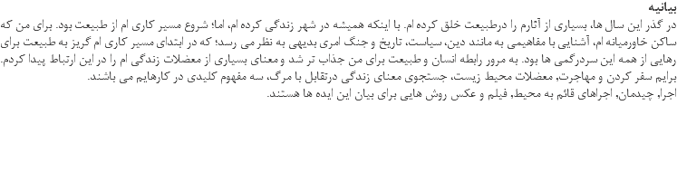 بیانیه در گذر این سال ها، بسیاری از آثارم را درطبیعت خلق کرده ام. با اینکه همیشه در شهر زندگی کرده ام، اما؛ شروع مسیر کاری ام از طبیعت بود. برای من که ساکن خاورمیانه ام، آشنایی با مفاهیمی به مانند دین، سیاست، تاریخ و جنگ امری بدیهی به نظر می رسد؛ که در ابتدای مسیر کاری ام گریز به طبیعت برای رهایی از همه این سردرگمی ها بود. به مرور رابطه انسان و طبیعت برای من جذاب تر شد و معنای بسیاری از معضلات زندگی ام را در این ارتباط پیدا کردم. برایم سفر کردن و مهاجرت, معضلات محیط زیست، جستجوی معنای زندگی درتقابل با مرگ، سه مفهوم کلیدی در کارهایم می باشند. اجرا, چیدمان, اجراهای قائم به محیط, فیلم و عکس روش هایی برای بیان این ایده ها هستند. 